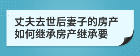 丈夫去世后妻子的房产如何继承房产继承要