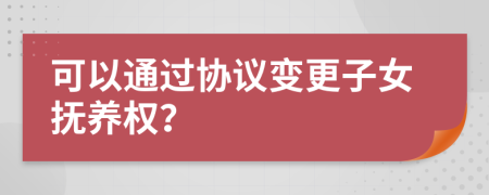 可以通过协议变更子女抚养权？