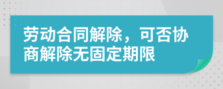 劳动合同解除，可否协商解除无固定期限