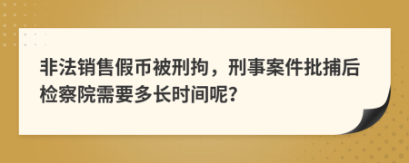 非法销售假币被刑拘，刑事案件批捕后检察院需要多长时间呢？