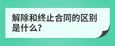 解除和终止合同的区别是什么？