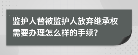 监护人替被监护人放弃继承权需要办理怎么样的手续？