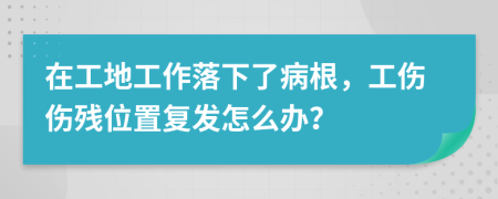 在工地工作落下了病根，工伤伤残位置复发怎么办？