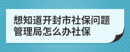 想知道开封市社保问题管理局怎么办社保