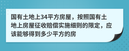 国有土地上34平方房屋，按照国有土地上房屋征收赔偿实施细则的限定，应该能够得到多少平方的房