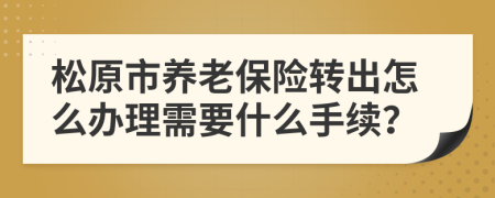 松原市养老保险转出怎么办理需要什么手续？