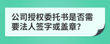 公司授权委托书是否需要法人签字或盖章？