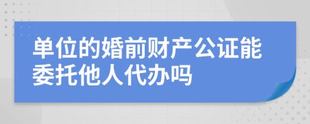 单位的婚前财产公证能委托他人代办吗
