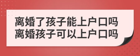 离婚了孩子能上户口吗离婚孩子可以上户口吗