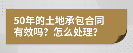 50年的土地承包合同有效吗？怎么处理？