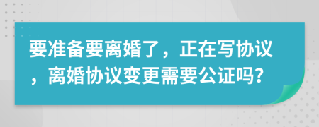 要准备要离婚了，正在写协议，离婚协议变更需要公证吗？