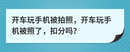 开车玩手机被拍照，开车玩手机被照了，扣分吗？