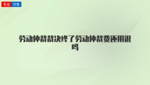 劳动仲裁裁决终了劳动仲裁费还用退吗