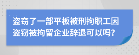 盗窃了一部平板被刑拘职工因盗窃被拘留企业辞退可以吗？