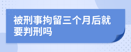 被刑事拘留三个月后就要判刑吗