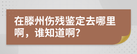 在滕州伤残鉴定去哪里啊，谁知道啊？