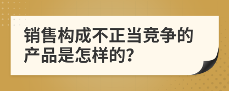 销售构成不正当竞争的产品是怎样的？