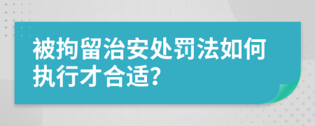 被拘留治安处罚法如何执行才合适？