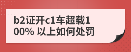 b2证开c1车超载100% 以上如何处罚