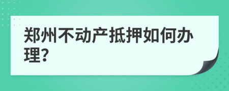 郑州不动产抵押如何办理？