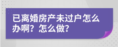 已离婚房产未过户怎么办啊？怎么做？