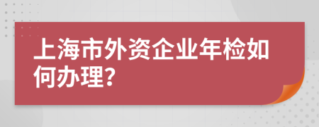 上海市外资企业年检如何办理？