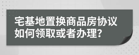 宅基地置换商品房协议如何领取或者办理？