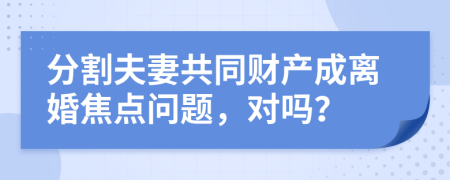 分割夫妻共同财产成离婚焦点问题，对吗？