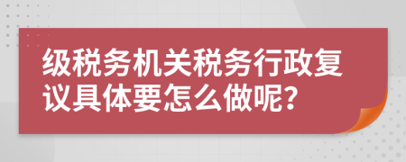 级税务机关税务行政复议具体要怎么做呢？