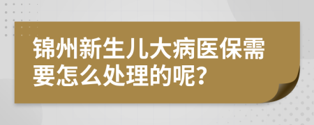 锦州新生儿大病医保需要怎么处理的呢？