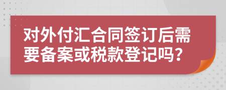 对外付汇合同签订后需要备案或税款登记吗？