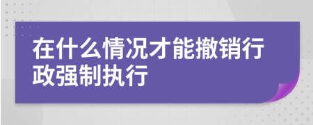 在什么情况才能撤销行政强制执行