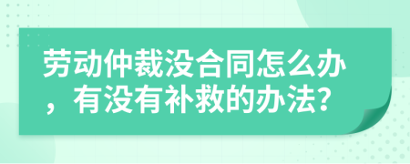 劳动仲裁没合同怎么办，有没有补救的办法？