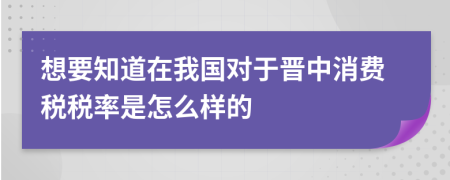 想要知道在我国对于晋中消费税税率是怎么样的