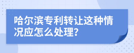 哈尔滨专利转让这种情况应怎么处理？