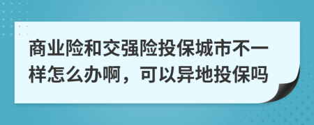 商业险和交强险投保城市不一样怎么办啊，可以异地投保吗