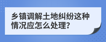 乡镇调解土地纠纷这种情况应怎么处理？