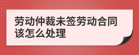 劳动仲裁未签劳动合同该怎么处理