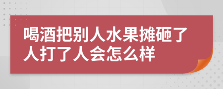 喝酒把别人水果摊砸了人打了人会怎么样