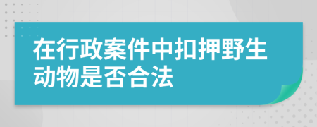 在行政案件中扣押野生动物是否合法