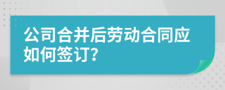 公司合并后劳动合同应如何签订？