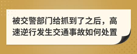 被交警部门给抓到了之后，高速逆行发生交通事故如何处置