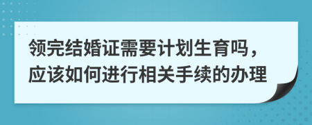 领完结婚证需要计划生育吗，应该如何进行相关手续的办理