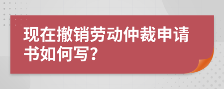 现在撤销劳动仲裁申请书如何写？