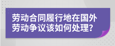 劳动合同履行地在国外劳动争议该如何处理？