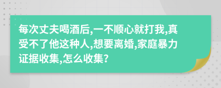 每次丈夫喝酒后,一不顺心就打我,真受不了他这种人,想要离婚,家庭暴力证据收集,怎么收集？