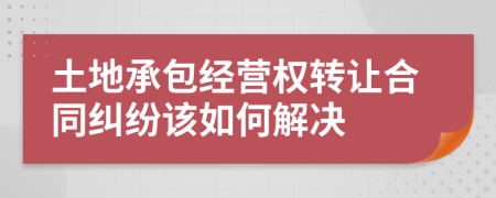 土地承包经营权转让合同纠纷该如何解决