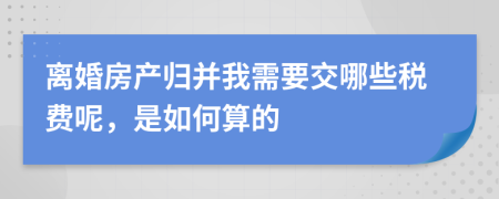 离婚房产归并我需要交哪些税费呢，是如何算的