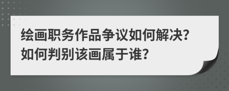 绘画职务作品争议如何解决？如何判别该画属于谁？