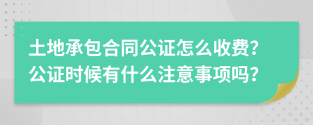 土地承包合同公证怎么收费？公证时候有什么注意事项吗？